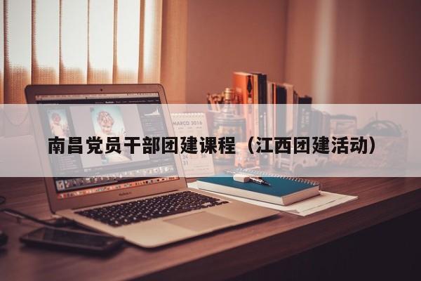 南昌黨員干部團建課程(江西團建活動)