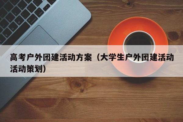 高考戶外團建活動方案(大學(xué)生戶外團建活動活動策劃)