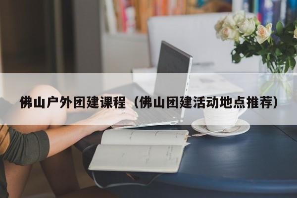 佛山戶外團建課程(佛山團建活動地點推薦)