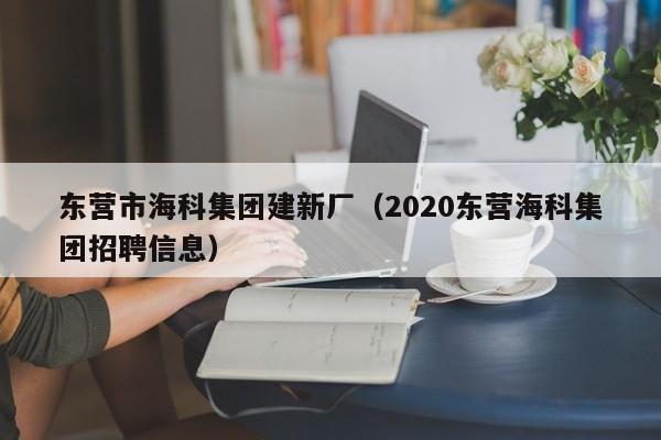 東營市海科集團(tuán)建新廠(2020東營海科集團(tuán)招聘信息)