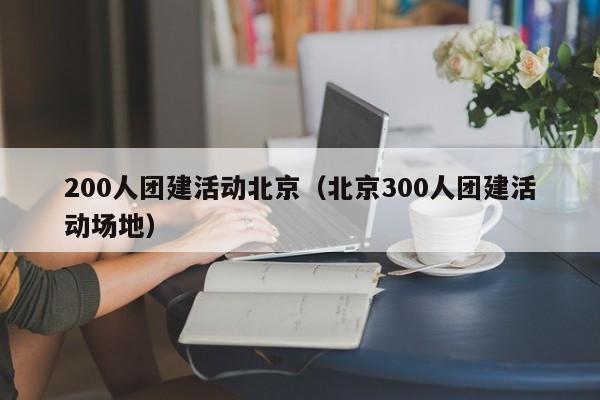 200人團(tuán)建活動北京(北京300人團(tuán)建活動場地)