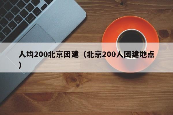 人均200北京團建(北京200人團建地點)