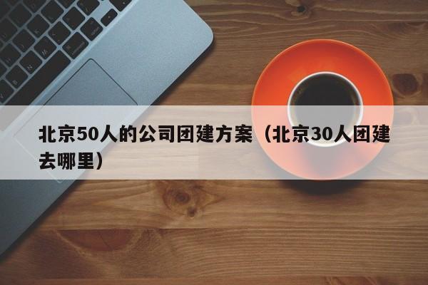 北京50人的公司團(tuán)建方案(北京30人團(tuán)建去哪里)