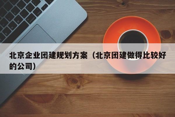 北京企業(yè)團建規(guī)劃方案(北京團建做得比較好的公司)