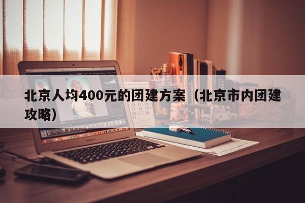 北京人均400元的團(tuán)建方案(北京市內(nèi)團(tuán)建攻略)