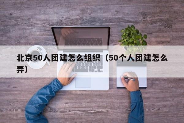 北京50人團(tuán)建怎么組織(50個(gè)人團(tuán)建怎么弄)